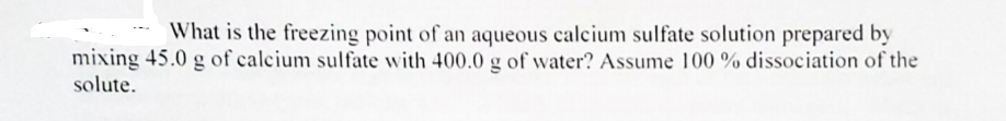 What is the freezing point of an aqueous calcium sulfate solution prepared by
-..
mixing 45.0 g of calcium sulfate with 400.0 g of water? Assume 100 % dissociation of the
solute.
