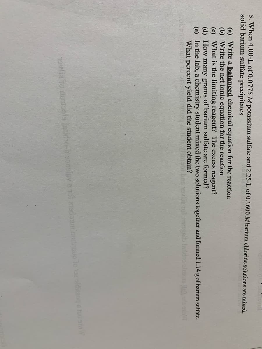 **Chemical Reaction Problem Solving**

When 4.00 L of 0.0775 M potassium sulfate and 2.25 L of 0.1600 M barium chloride solutions are mixed, solid barium sulfate precipitates.

(a) **Write a balanced chemical equation for the reaction.**

(b) **Write the net ionic equation for the reaction.**

(c) **What is the limiting reagent? The excess reagent?**

(d) **How many grams of barium sulfate are formed?**

(e) **What percent yield did the student obtain if the two solutions were mixed together and formed 1.14 g of barium sulfate?**

---

This problem guides you to understand and apply concepts such as balancing chemical equations, identifying limiting and excess reagents, conducting stoichiometric calculations to determine product formation, and calculating percent yield in a chemical reaction.