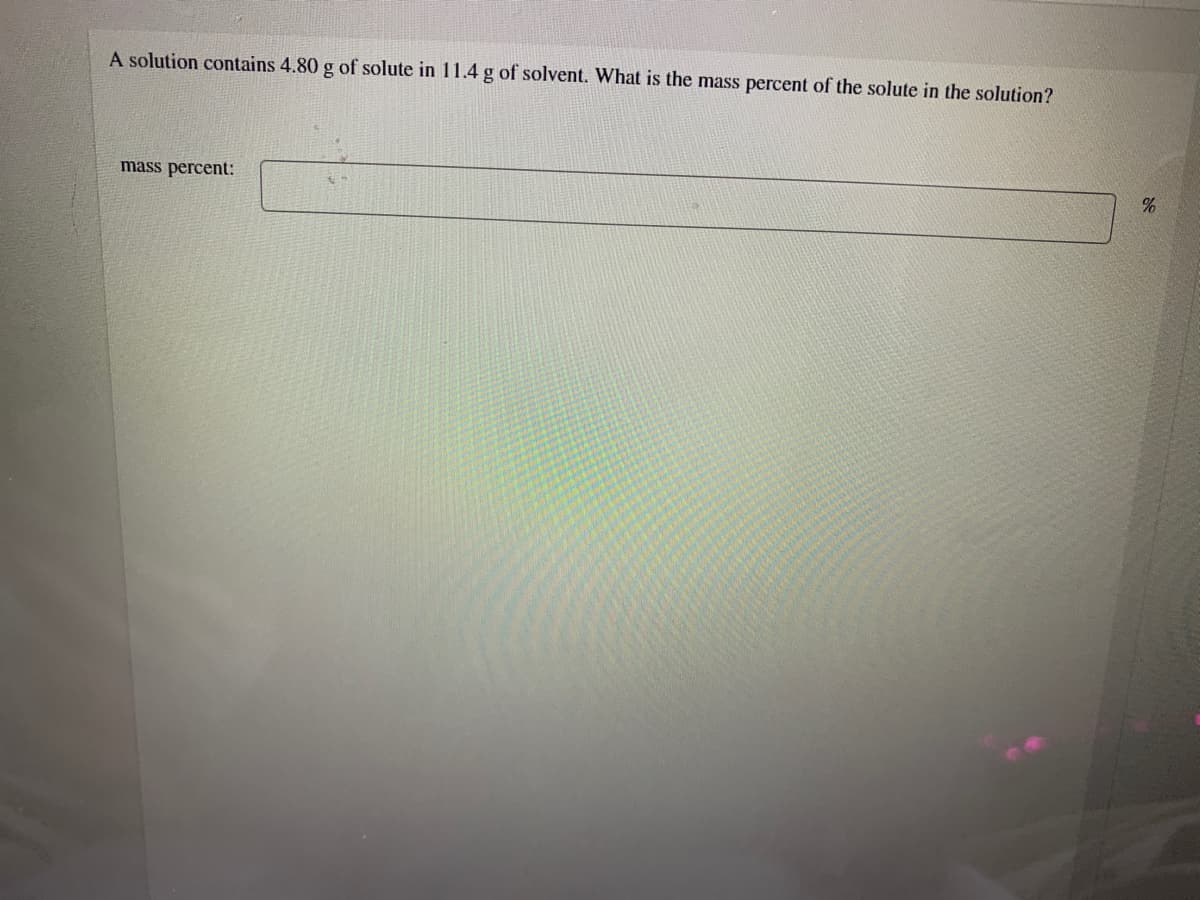 A solution contains 4.80 g of solute in 11.4 g of solvent. What is the mass percent of the solute in the solution?
mass percent:
