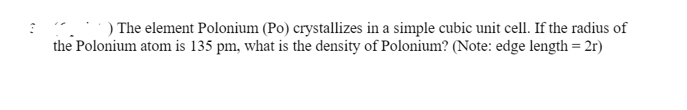 ### Density Calculation of Polonium (Po)

**Problem Statement:**
The element Polonium (Po) crystallizes in a simple cubic unit cell. If the radius of the Polonium atom is 135 pm, what is the density of Polonium? *(Note: edge length = 2r)*

Considering the atomic radius of Polonium to be 135 pm (picometers), the edge length \(a\) of the simple cubic unit cell would be:

\[ \text{Edge Length (a)} = 2r \]

Given:
\[ r = 135 \, \text{pm} \]

Therefore:
\[ a = 2 \times 135 \, \text{pm} = 270 \, \text{pm} \]

Before proceeding to calculate the density, it is necessary to convert the edge length into centimeters for consistency in the unit used in density calculations. 

1 pm \(= 1 \times 10^{-12}\) meters = \(1 \times 10^{-10}\) cm.

Thus:
\[ a = 270 \times 10^{-12} \, \text{m} = 270 \times 10^{-10} \, \text{cm} \]

\[ a = 2.70 \times 10^{-8} \, \text{cm} \]

### Volume of the Unit Cell:
\[ V_{\text{cell}} = a^3 \]

\[ V_{\text{cell}} = (2.70 \times 10^{-8} \, \text{cm})^3 \]

\[ V_{\text{cell}} = 1.97 \times 10^{-23} \, \text{cm}^3 \]

### Mass of One Unit Cell:
The molar mass of Polonium (Po) is approximately 208.98 g/mol. Since a simple cubic unit cell contains only one atom:

\[ \text{Mass of one unit cell} = \frac{\text{Molar Mass}}{\text{Avogadro's Number}} \]

\[ \text{Mass of one Po atom} = \frac{208.98 \, \text{g/mol}}{6.022 \times 10^{23} \, \text{atoms/mol}} \]

\[ \text{Mass of one Po atom} \approx 3.47 \times 10^{-22} \, \text{g} \]

