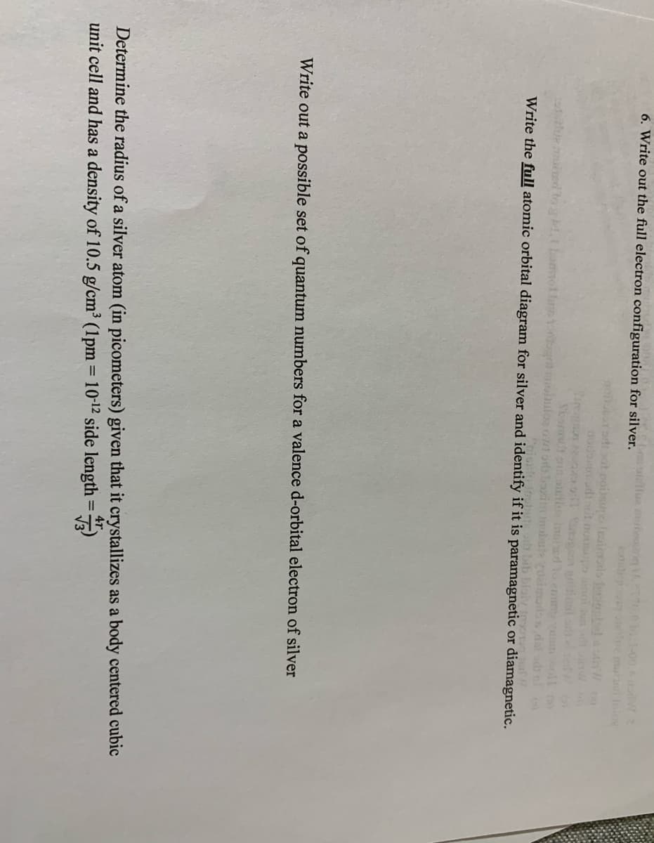 010.1-00. W
a lee mut bo
6. Write out the full electron configuration for silver lellua mute
non otat poisue Iruimols b nd W
nodontn udi nit noisopo inoi un inw
Tel
Sesmt aaltive inised lo em
mloe owtods oxim u cocimalos dal ob ni
Friuuinbuute oh bib bloiv
alue mied toM.t bommol br
Write the full atomic orbital diagram for silver and identify if it is paramagnetic or diamagnetic.
Write out a possible set of quantum numbers for a valence d-orbital electron of silver
Determine the radius of a silver atom (in picometers) given that it crystallizes as a body centered cubic
unit cell and has a density of 10.5 g/cm³ (1pm = 10-12 side length =)
4r
%3D
