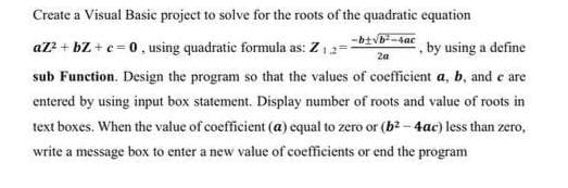 Create a Visual Basic project to solve for the roots of the quadratic equation
-4ac
2a
az² + bZ + c = 0, using quadratic formula as: Z ₁ 2=
by using a define
sub Function. Design the program so that the values of coefficient a, b, and e are
entered by using input box statement. Display number of roots and value of roots in
text boxes. When the value of coefficient (a) equal to zero or (b²-4ac) less than zero,
write a message box to enter a new value of coefficients or end the program