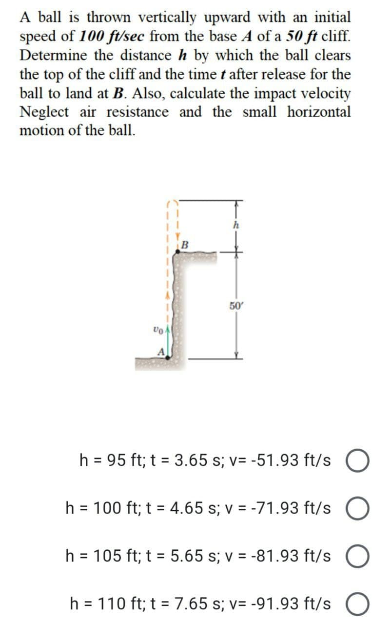 A ball is thrown vertically upward with an initial
speed of 100 ft/sec from the base A of a 50 ft cliff.
Determine the distance h by which the ball clears
the top of the cliff and the time t after release for the
ball to land at B. Also, calculate the impact velocity
Neglect air resistance and the small horizontal
motion of the ball.
h
50'
VO
h = 95 ft; t = 3.65 s; v= -51.93 ft/s
h = 100 ft; t = 4.65 s; v = -71.93 ft/s
h = 105 ft; t = 5.65 s; v = -81.93 ft/s
h = 110 ft; t = 7.65 s; v= -91.93 ft/s