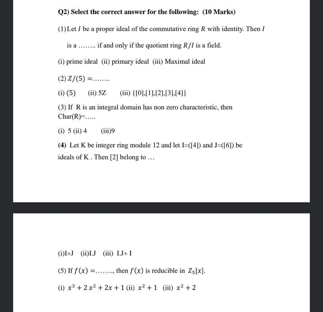 Q2) Select the correct answer for the following: (10 Marks)
(1) Let I be a proper ideal of the commutative ring R with identity. Then I
is a ........
if and only if the quotient ring R/I is a field.
(i) prime ideal (ii) primary ideal (iii) Maximal ideal
(2) Z/(5) =........
(i) (5) (ii) 5Z (iii) {[0],[1],[2],[3],[4]}
(3) If R is an integral domain has non zero characteristic, then
Char(R)=.....
(i) 5 (ii) 4
(iii)9
(4) Let K be integer ring module 12 and let I=([4]) and J=([6]) be
ideals of K. Then [2] belong to ...
(i)I+J (ii)I.J (iii) I.J+ I
(5) If f(x) =........
then f(x) is reducible in Z5[x].
(i) x³ + 2 x² + 2x + 1 (ii) x² +1 (iii) x² + 2