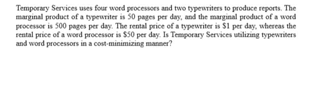 Temporary Services uses four word processors and two typewriters to produce reports. The
marginal product of a typewriter is 50 pages per day, and the marginal product of a word
processor is 500 pages per day. The rental price of a typewriter is $1 per day, whereas the
rental price of a word processor is $50 per day. Is Temporary Services utilizing typewriters
and word processors in a cost-minimizing manner?
