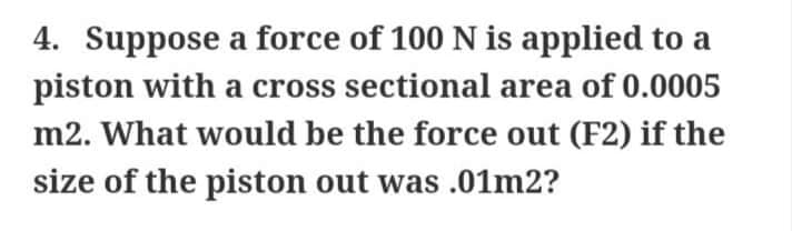 4. Suppose a force of 100 N is applied to a
piston with a cross sectional area of 0.0005
m2. What would be the force out (F2) if the
size of the piston out was .01m2?
