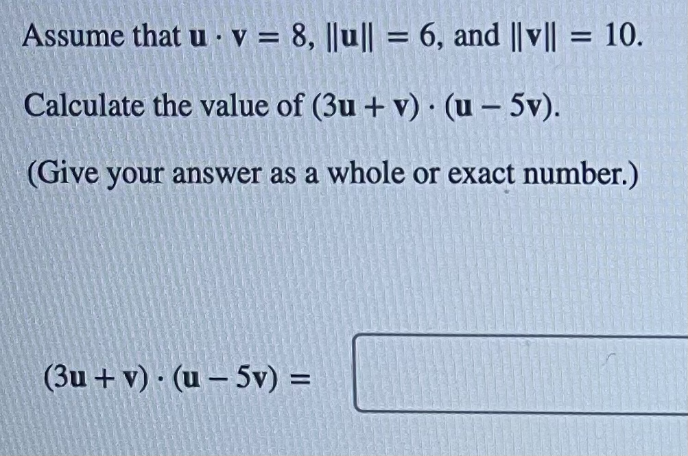 Assume that u v = 8, ||u|| = 6, and ||v|| = 10.
.
Calculate the value of (3u + v) (u - 5v).
(Give your answer as a whole or exact number.)
(3u + v) (u - 5v) =