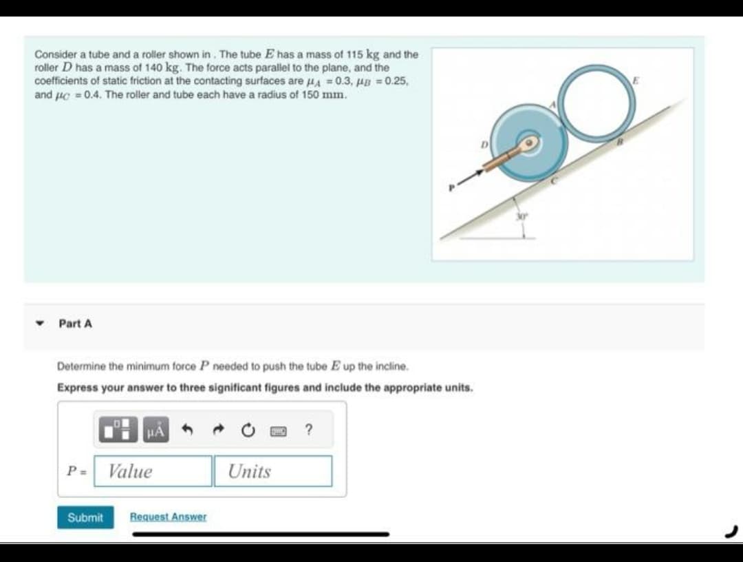 Consider a tube and a roller shown in. The tube E has a mass of 115 kg and the
roller D has a mass of 140 kg. The force acts parallel to the plane, and the
coefficients of static friction at the contacting surfaces are HA=0.3, μB=0.25,
and μ = 0.4. The roller and tube each have a radius of 150 mm.
Part A
Determine the minimum force P needed to push the tube E up the incline.
Express your answer to three significant figures and include the appropriate units.
P=
Value
Submit Request Answer
Units
?
E