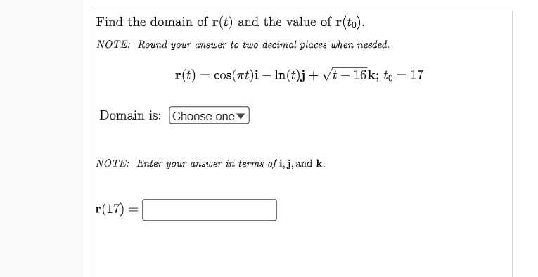 Find the domain of r(t) and the value of r(to).
NOTE: Round your answer to two decimal piaces when needed.
r(t) = cos(at)i – In(t)j + vt – 16k; to = 17
Domain is: Choose one
NOTE: Enter your answer in terms of i,j, and k.
r(17) =
