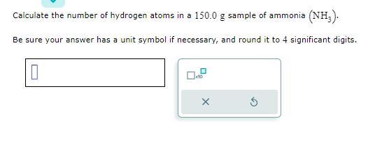 Calculate the number of hydrogen atoms in a 150.0 g sample of ammonia (NH3).
Be sure your answer has a unit symbol if necessary, and round it to 4 significant digits.
0
0.²
X