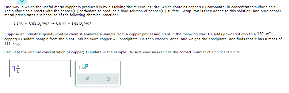 One way in which the useful metal copper is produced is by dissolving the mineral azurite, which contains copper(II) carbonate, in concentrated sulfuric acid.
The sulfuric acid reacts with the copper(II) carbonate to produce a blue solution of copper(II) sulfate. Scrap iron is then added to this solution, and pure copper
metal precipitates out because of the following chemical reaction:
Fe(s) + CuSO4(aq) → Cu(s) + FeSO4 (aq)
Suppose an industrial quality-control chemist analyzes a sample from a copper processing plant in the following way. He adds powdered iron to a 350. mL
copper(II) sulfate sample from the plant until no more copper will precipitate. He then washes, dries, and weighs the precipitate, and finds that it has a mass of
111. mg.
Calculate the original concentration of copper(II) sulfate in the sample. Be sure your answer has the correct number of significant digits.
0-2
X
5