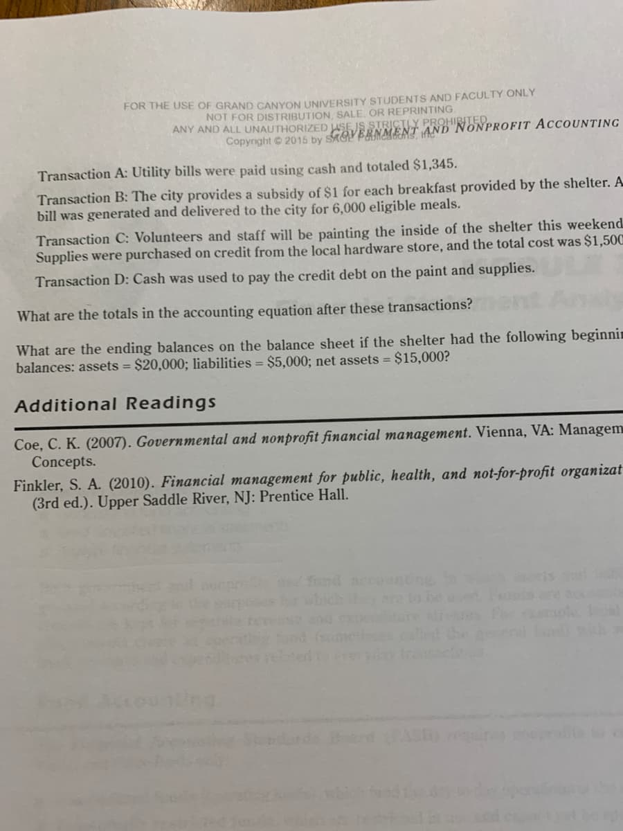 ### Government and Nonprofit Accounting

#### Transactions:

**Transaction A:** Utility bills were paid using cash and totaled $1,345.

**Transaction B:** The city provides a subsidy of $1 for each breakfast provided by the shelter. A bill was generated and delivered to the city for 6,000 eligible meals.

**Transaction C:** Volunteers and staff will be painting the inside of the shelter this weekend. Supplies were purchased on credit from the local hardware store, and the total cost was $1,500.

**Transaction D:** Cash was used to pay the credit debt on the paint and supplies.

#### Questions:

1. **What are the totals in the accounting equation after these transactions?**
   
2. **What are the ending balances on the balance sheet if the shelter had the following beginning balances:**
   - Assets = $20,000 
   - Liabilities = $5,000
   - Net assets = $15,000

#### Additional Readings

- Coe, C. K. (2007). *Governmental and nonprofit financial management*. Vienna, VA: Management Concepts.
  
- Finkler, S. A. (2010). *Financial management for public, health, and not-for-profit organizations* (3rd ed.). Upper Saddle River, NJ: Prentice Hall.

**Note:** This content is provided for educational purposes only, specifically for the use of Grand Canyon University students and faculty.