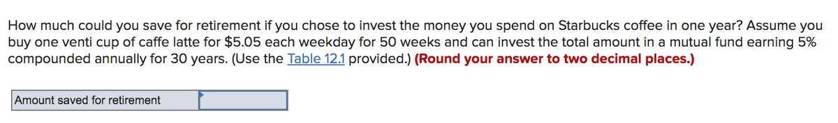 How much could you save for retirement if you chose to invest the money you spend on Starbucks coffee in one year? Assume you
buy one venti cup of caffe latte for $5.05 each weekday for 50 weeks and can invest the total amount in a mutual fund earning 5%
compounded annually for 30 years. (Use the Table 12.1 provided.) (Round your answer to two decimal places.)
Amount saved for retirement
