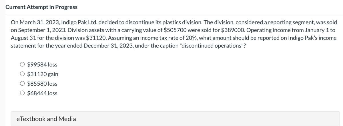 Current Attempt in Progress
On March 31, 2023, Indigo Pak Ltd. decided to discontinue its plastics division. The division, considered a reporting segment, was sold
on September 1, 2023. Division assets with a carrying value of $505700 were sold for $389000. Operating income from January 1 to
August 31 for the division was $31120. Assuming an income tax rate of 20%, what amount should be reported on Indigo Pak's income
statement for the year ended December 31, 2023, under the caption "discontinued operations"?
$99584 loss
$31120 gain
$85580 loss
$68464 loss
eTextbook and Media