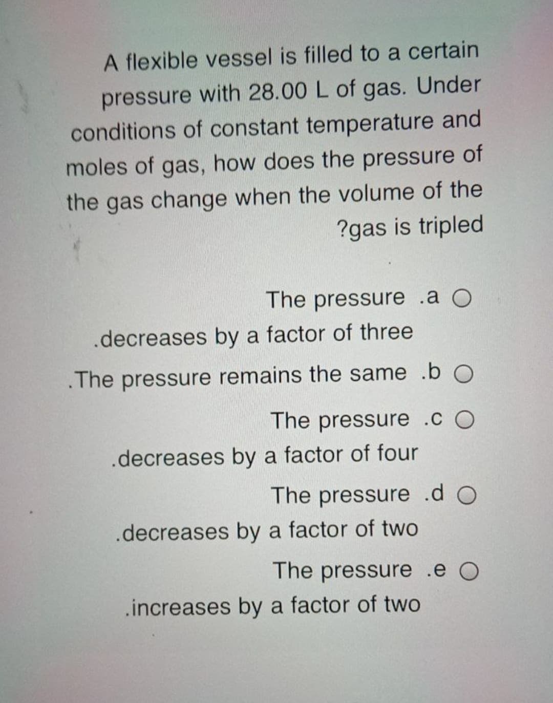 A flexible vessel is filled to a certain
pressure with 28.00 L of gas. Under
conditions of constant temperature and
moles of gas, how does the pressure of
the gas change when the volume of the
?gas is tripled
The pressure .a O
.decreases by a factor of three
.The pressure remains the same .b O
The pressure .c O
.decreases by a factor of four
The pressure .d O
.decreases by a factor of two
The pressure .e O
.increases by a factor of two
