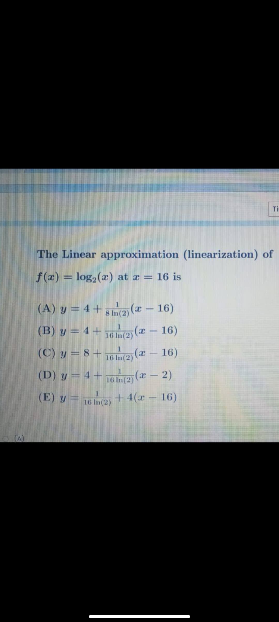 Ti
The Linear approximation (linearization) of
f (x) = log,(x) at a = 16 is
(A) y = 4 + 5ne (x - 16)
(B) y = 4 + 16 In(2)
|
8 In(2)
(ӕ — 16)
|
(C) y = 8 + 76e (x -
1
16)
16 In(2)
(D) y = 4 + 16 in(2 (a- 2)
(E) y = 16 n(2) +
+ 4(x – 16)
(A)
