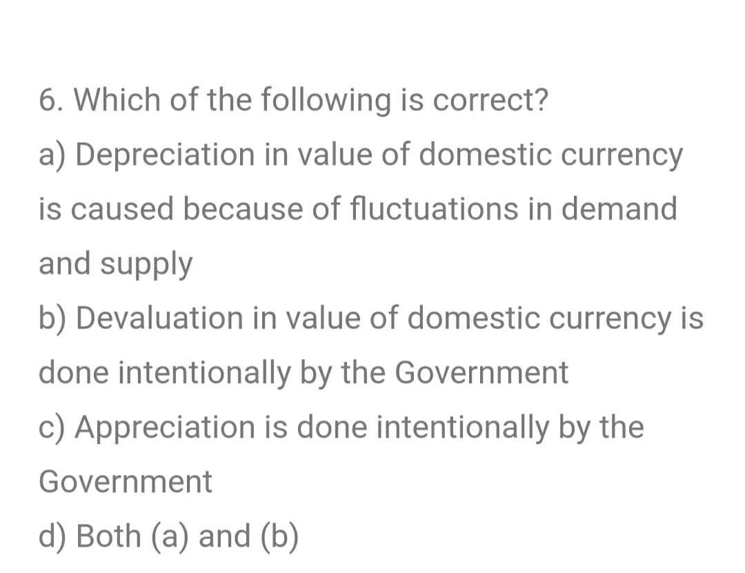 6. Which of the following is correct?
a) Depreciation in value of domestic currency
is caused because of fluctuations in demand
and supply
b) Devaluation in value of domestic currency is
done intentionally by the Government
c) Appreciation is done intentionally by the
Government
d) Both (a) and (b)
