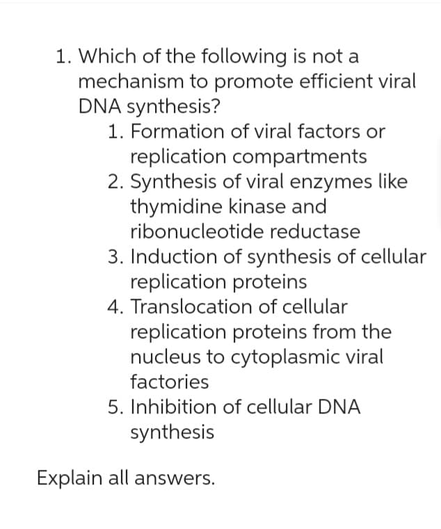 1. Which of the following is not a
mechanism to promote efficient viral
DNA synthesis?
1. Formation of viral factors or
replication compartments
2. Synthesis of viral enzymes like
thymidine kinase and
ribonucleotide reductase
3. Induction of synthesis of cellular
replication proteins
4. Translocation of cellular
replication proteins from the
nucleus to cytoplasmic viral
factories
5. Inhibition of cellular DNA
synthesis
Explain all answers.