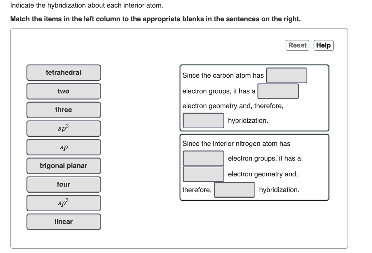 Indicate the hybridization about each interior atom.
Match the items in the left column to the appropriate blanks in the sentences on the right.
tetrahedral
two
Since the carbon atom has
electron groups, it has a
Reset
Help
three
sp²
sp
trigonal planar
four
sp³
linear
electron geometry and, therefore,
hybridization.
Since the interior nitrogen atom has
therefore,
electron groups, it has a
electron geometry and,
hybridization.