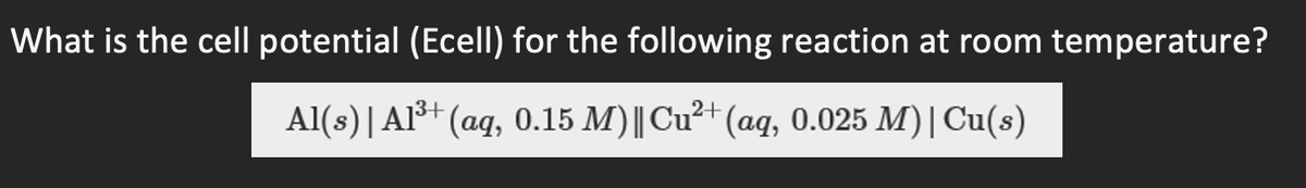 What is the cell potential (Ecell) for the following reaction at room temperature?
Al(s) Al3+ (aq, 0.15 M) || Cu2+ (aq, 0.025 M)| Cu(s)