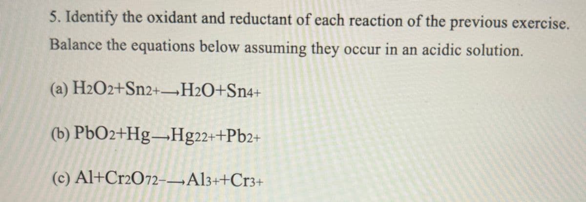 5. Identify the oxidant and reductant of each reaction of the previous exercise.
Balance the equations below assuming they occur in an acidic solution.
(a) H2O2+Sn2+ H2O+Sn4+
(b) PbO2+Hg-Hg22++Pb2+
(c) Al+Cr2O72--Al3++Cr3+