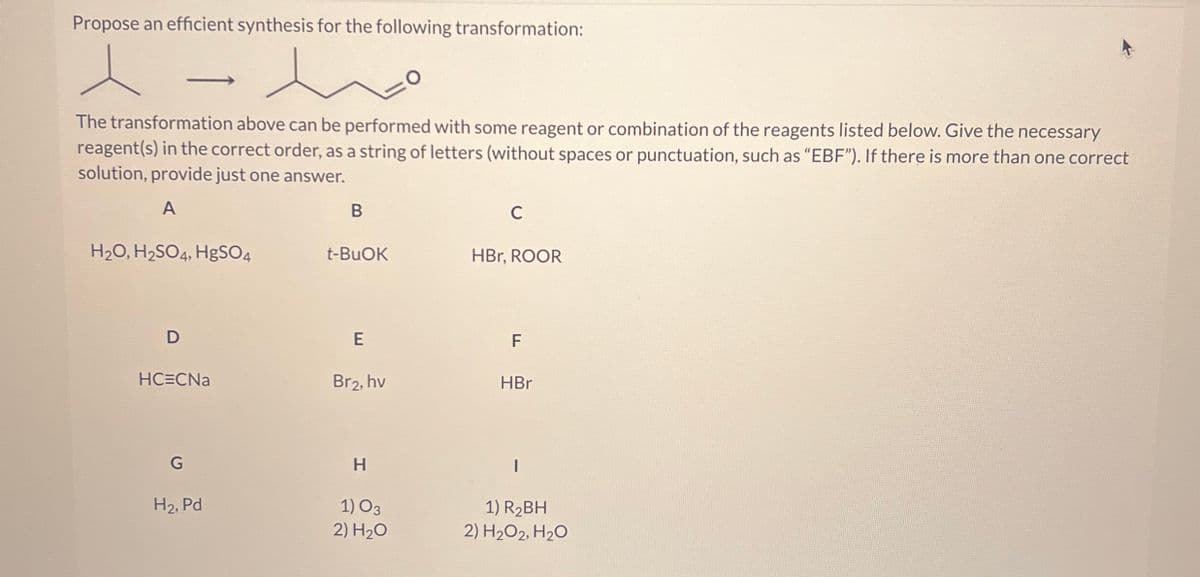 Propose an efficient synthesis for the following transformation:
The transformation above can be performed with some reagent or combination of the reagents listed below. Give the necessary
reagent(s) in the correct order, as a string of letters (without spaces or punctuation, such as "EBF"). If there is more than one correct
solution, provide just one answer.
A
B
C
H2O, H2SO4, HgSO4
t-BuOK
HBr, ROOR
D
E
F
HC=CNa
Br₂, hv
HBr
G
H2, Pd
H
1) 03
2) H₂O
1) R2BH
2) H2O2, H2O