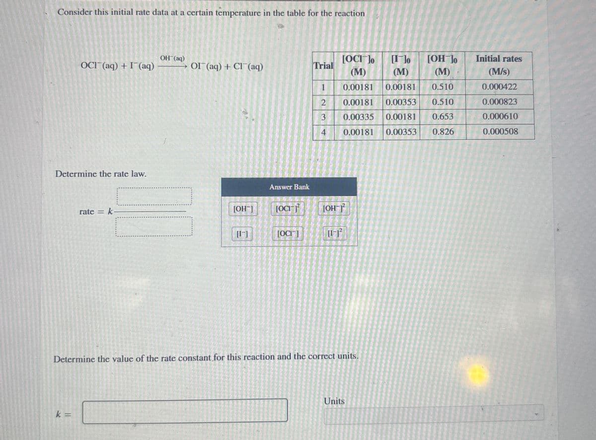 Consider this initial rate data at a certain temperature in the table for the reaction
OH(aq)
OCI (aq) + (aq)
OI (aq) + Cl(aq)
Trial
[OC] ]o
(M)
[I]o
[OH-]o
Initial rates
(M)
(M)
(M/s)
1
0.00181 0.00181
0.510
0.000422
2
0.00181 0.00353
0.510
0.000823
3
0.00335 0.00181 0.653
0.000610
4
0.00181 0.00353 0.826
0.000508
Determine the rate law.
rate=
k-
Answer Bank
[OH-]
[OCI-1²
[OH-]²
[1-]
[OCI]
[1-]²
Determine the value of the rate constant for this reaction and the correct units.
k =
Units