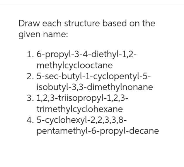 Draw each structure based on the
given name:
1. 6-propyl-3-4-diethyl-1,2-
methylcyclooctane
2. 5-sec-butyl-1-cyclopentyl-5-
isobutyl-3,3-dimethylnonane
3. 1,2,3-triisopropyl-1,2,3-
trimethylcyclohexane
4. 5-cyclohexyl-2,2,3,3,8-
pentamethyl-6-propyl-decane