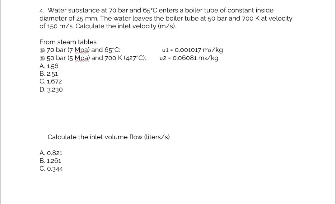 4. Water substance at 70 bar and 65°C enters a boiler tube of constant inside
diameter of 25 mm. The water leaves the boiler tube at 50 bar and 700 K at velocity
of 150 m/s. Calculate the inlet velocity (m/s).
From steam tables:
u1 = 0.001017 m3/kg
u2 = 0.06081 m3/kg
@ 70 bar (7 Mpa) and 65°C:
@ 50 bar (5 Mpa) and 700 K (427°C):
A. 1.56
В. 2.51
C. 1.672
D. 3.230
Calculate the inlet volume flow (liters/s)
А. О.821
B. 1.261
C. 0.344
