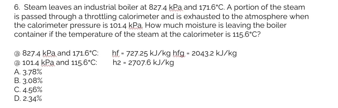 6. Steam leaves an industrial boiler at 827.4 kPa and 171.6°C. A portion of the steam
is passed through a throttling calorimeter and is exhausted to the atmosphere when
the calorimeter pressure is 101.4 kPa. How much moisture is leaving the boiler
container if the temperature of the steam at the calorimeter is 115.6°C?
hf = 727.25 kJ/kg hfg = 2043.2 kJ/kg
h2 = 2707.6 kJ/kg
@ 827.4 kPa and 171.6°C:
@ 101.4 kPa and 115.6°C:
A. 3.78%
B. 3.08%
C. 4.56%
D. 2.34%
