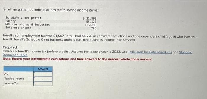 Terrell, an unmarried individual, has the following income items:
Schedule C net profit
Salary
$ 31,900
55,120
NOL carryforward deduction
Interest income
(9,190)
725
Terrell's self-employment tax was $4,507. Terrell had $6,270 in itemized deductions and one dependent child (age 9) who lives with
Terrell. Terrell's Schedule C net business profit is qualified business income (non-service).
Required:
Compute Terrell's income tax (before credits). Assume the taxable year is 2023. Use Individual Tax Rate Schedules and Standard
Deduction Table.
Note: Round your intermediate calculations and final answers to the nearest whole dollar amount.
AGI
Taxable Income
Income Tax
Amount