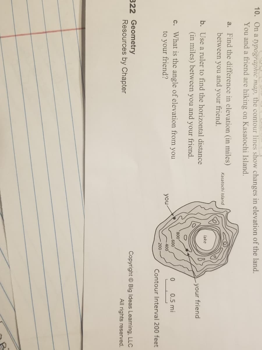 10. On a typographic map, the contour lines show changes in elevation of the land.
You and a friend are hiking on Kasatochi Island.
a. Find the difference in elevation (in miles)
Kasatochi Island
between you and
your
friend.
b. Use a ruler to find the horizontal distance
lake
(in miles) between you and your friend.
-your friend
c. What is the angle of elevation from you
800,
600
0.5 mi
to your friend?
you-
400
200
Contour Interval 200 feet
322 Geometry
Copyright © Big Ideas Learning, LLC
Resources by Chapter
All rights reserved.
