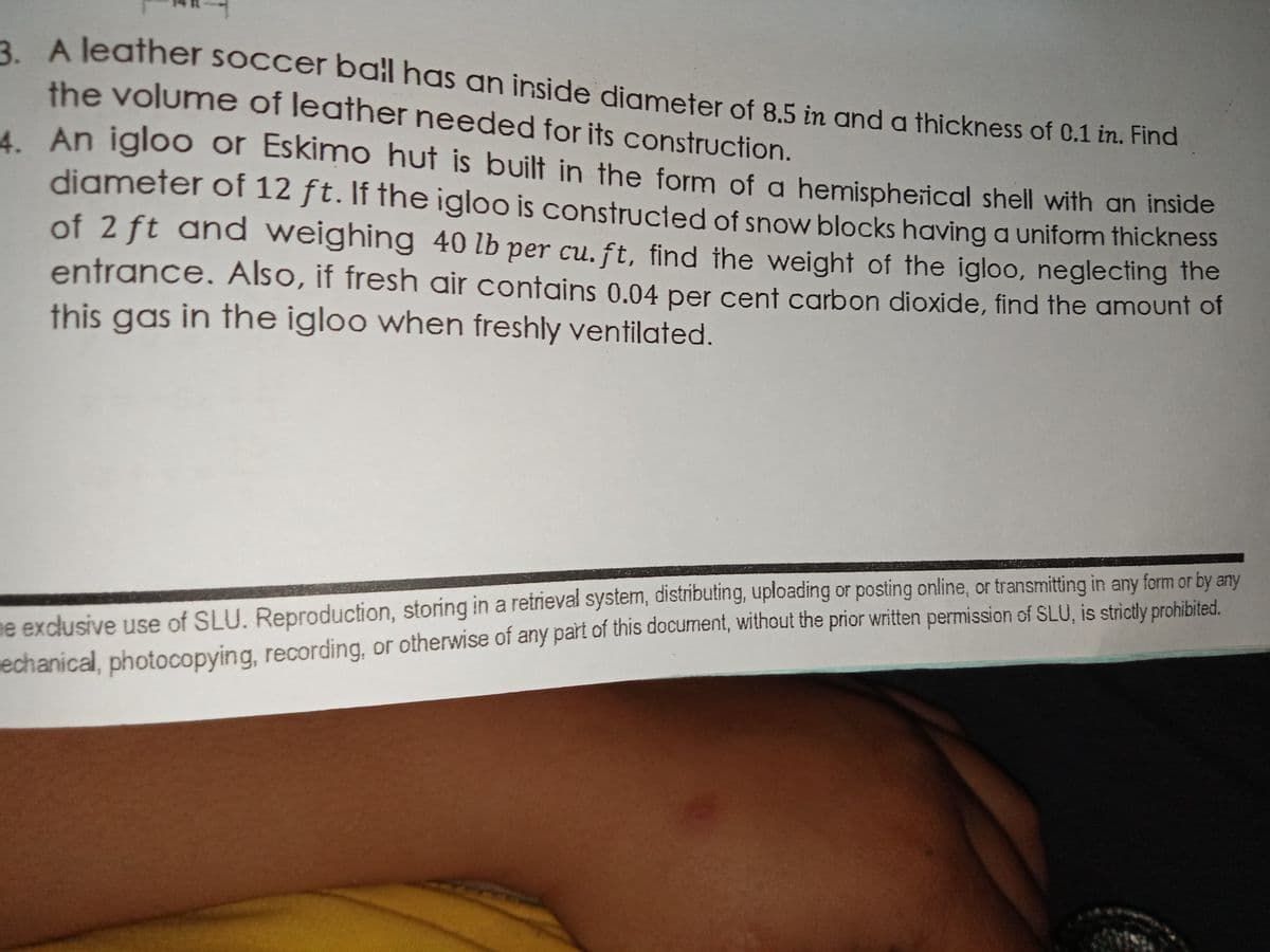 2 A leather soccer ball has an inside diameter of 8.5 in and a thickness of 0.1 in. Find
the volume of leather needed for its construction.
AAn igloo or Eskimo hut is built in the form of a hemispherical shell with an inside
diameter of 12 ft. If the igloo is constructed of snow blocks having a uniform thickness
of 2 ft and weighing 40 lb per cu. ft, find ihe weight of the igloo, neglecting the
entrance. Also, if fresh air contains 0.04 per cent carbon dioxide, find the amount of
this gas in the igloo when freshly ventilated.
ne exclusive use of SLU. Reproduction, storing in a retrieval system, distributing, uploading or posting online, or transmitting in any form or by any
echanical, photocopying, recording, or otherwise of any part of this document, without the prior written permission of SLU, is strictly prohibited.
