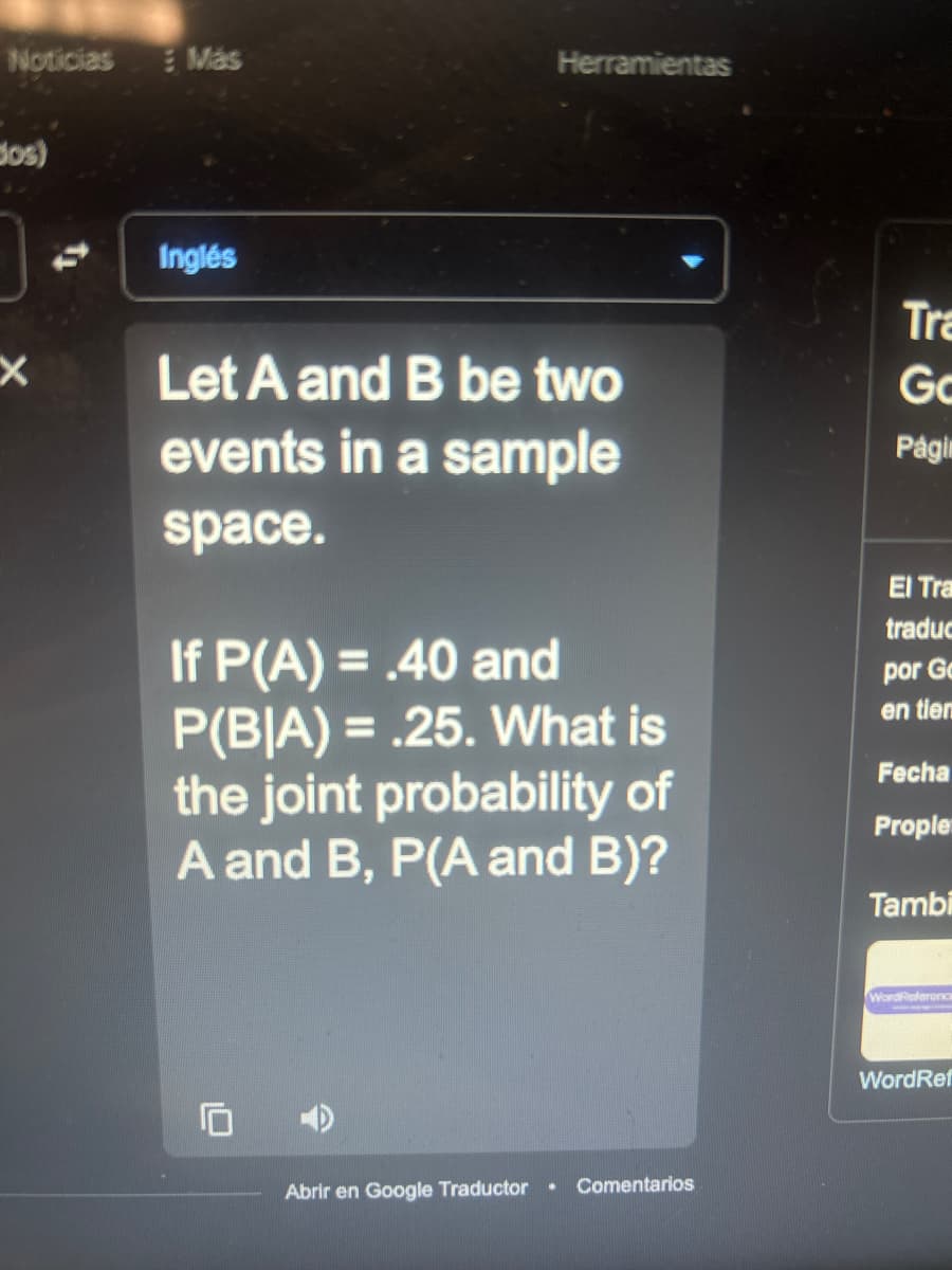 Noticias
dos)
X
Más
Inglés
Herramientas
Let A and B be two
events in a sample
space.
If P(A) = .40 and
P(BIA) = .25. What is
the joint probability of
A and B, P(A and B)?
Abrir en Google Traductor
Comentarios
Tra
Go
Págin
El Tra
traduc
por Ge
en tiem
Fecha
Prople
Tambi
WordReference
WordRef