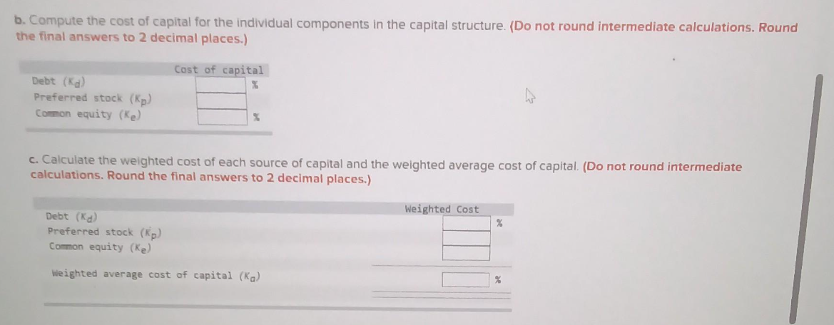 b. Compute the cost of capital for the individual components in the capital structure. (Do not round intermediate calculations. Round
the final answers to 2 decimal places.)
Debt (Kd)
Preferred stock (Kp)
Common equity (Ke)
Cost of capital
%
%
c. Calculate the weighted cost of each source of capital and the weighted average cost of capital. (Do not round intermediate
calculations. Round the final answers to 2 decimal places.)
Debt (Kd)
Preferred stock (Kp)
Common equity (Ke)
Weighted average cost of capital (Kg)
Weighted Cost
%