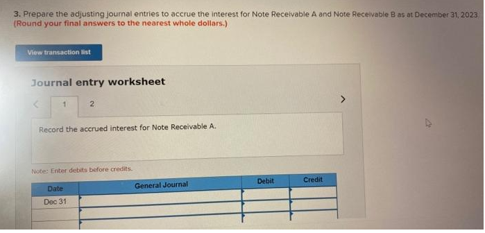 3. Prepare the adjusting journal entries to accrue the interest for Note Receivable A and Note Receivable B as at December 31, 2023
(Round your final answers to the nearest whole dollars.)
View transaction list
Journal entry worksheet
1
2
Record the accrued interest for Note Receivable A.
Note: Enter debits before credits.
Date
Dec 31
General Journal
Debit
Credit