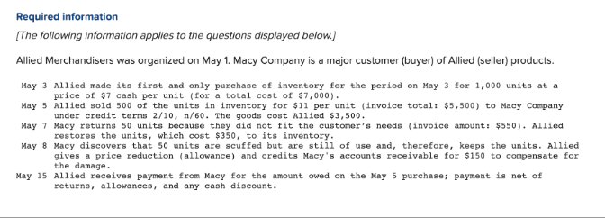 Required information
[The following information applies to the questions displayed below.]
Allied Merchandisers was organized on May 1. Macy Company is a major customer (buyer) of Allied (seller) products.
May 3 Allied made its first and only purchase of inventory for the period on May 3 for 1,000 units at a
price of $7 cash per unit (for a total cost of $7,000).
May 5 Allied sold 500 of the units in inventory for $11 per unit (invoice total: $5,500) to Macy Company
under credit terms 2/10, n/60. The goods cost Allied $3,500.
May 7 Macy returns 50 units because they did not fit the customer's needs (invoice amount: $550). Allied
restores the units, which cost $350, to its inventory.
May 8
Macy discovers that 50 units are scuffed but are still of use and, therefore, keeps the units. Allied
gives a price reduction (allowance) and credits Macy's accounts receivable for $150 to compensate for
the damage.
May 15 Allied receives payment from Macy for the amount owed on the May 5 purchase; payment is net of
returns, allowances, and any cash discount.