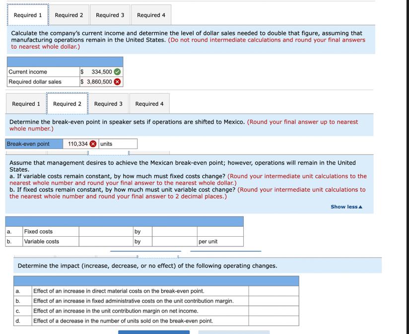 Required 1 Required 2 Required 3 Required 4
Calculate the company's current income and determine the level of dollar sales needed to double that figure, assuming that
manufacturing operations remain in the United States. (Do not round intermediate calculations and round your final answers
to nearest whole dollar.)
Current income
Required dollar sales
Required 1 Required 2 Required 3 Required 4
Determine the break-even point in speaker sets if operations are shifted to Mexico. (Round your final answer up to nearest
whole number.)
Break-even point 110,334 units
Assume that management desires to achieve the Mexican break-even point; however, operations will remain in the United
States.
a. If variable costs remain constant, by how much must fixed costs change? (Round your intermediate unit calculations to the
nearest whole number and round your final answer to the nearest whole dollar.)
b. If fixed costs remain constant, by how much must unit variable cost change? (Round your intermediate unit calculations to
the nearest whole number and round your final answer to 2 decimal places.)
a.
b.
$ 334,500
$ 3,860,500
a.
b.
Fixed costs
Variable costs
C.
d.
by
by
Determine the impact (increase, decrease, or no effect) of the following operating changes.
per unit
Effect of an increase in direct material costs on the break-even point.
Effect of an increase in fixed administrative costs on the unit contribution margin.
Effect of an increase in the unit contribution margin on net income.
Effect of a decrease in the number of units sold on the break-even point.
Show less