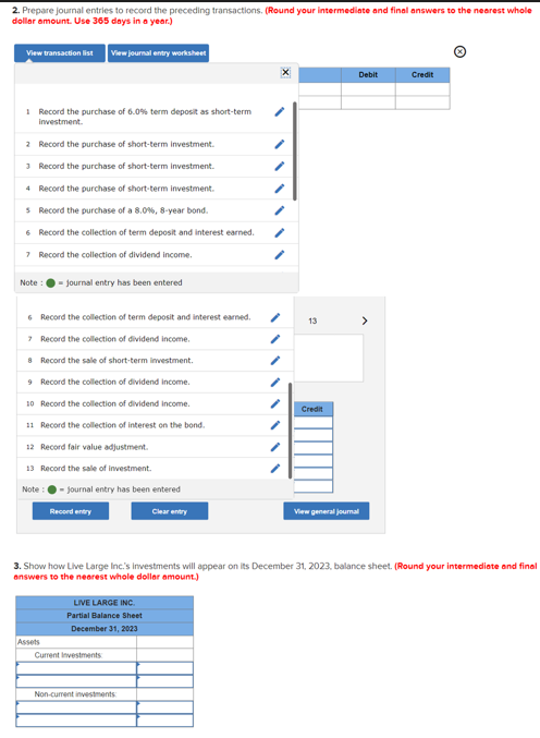 2. Prepare journal entries to record the preceding transactions. (Round your intermediate and final answers to the nearest whole
dollar amount. Use 365 days in a year.)
View transaction list View journal entry worksheet
1 Record the purchase of 6.0% term deposit as short-term 1
investment.
2 Record the purchase of short-term investment.
3 Record the purchase of short-term investment.
4 Record the purchase of short-term investment.
s Record the purchase of a 8.0%, 8-year bond.
6 Record the collection of term deposit and interest earned.
7 Record the collection of dividend income.
Note: ● - journal entry has been entered
6 Record the collection of term deposit and interest earned.
7 Record the collection of dividend income.
8 Record the sale of short-term investment.
9 Record the collection of dividend income.
10 Record the collection of dividend income.
11 Record the collection of interest on the bond.
12 Record fair value adjustment.
13 Record the sale of investment.
Note: - Journal entry has been entered
Record entry
Assets
LIVE LARGE INC.
Partial Balance Sheet
December 31, 2023
Current Investments
Clear entry
Non-current investments:
13
Credit
Debit
3. Show how Live Large Inc.'s Investments will appear on its December 31, 2023, balance sheet. (Round your intermediate and final
answers to the nearest whole dollar amount.)
View general journal
>
Credit
