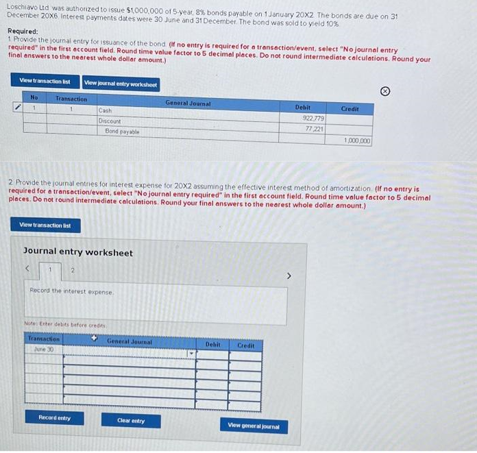 Loschiavo Ltd was authorized to issue $1,000,000 of 5-year, 8% bonds payable on 1 January 20X2 The bonds are due on 31
December 20X6. Interest payments dates were 30 June and 31 December. The bond was sold to yield 10%
Required:
1 Provide the journal entry for issuance of the bond. (If no entry is required for a transaction/event, select "No journal entry
required" in the first account field. Round time value factor to 5 decimal places. Do not round intermediate calculations. Round your
final answers to the nearest whole dollar amount.)
View transaction list View journal entry worksheet
No
1
Transaction
View transaction list
<
1
Journal entry worksheet
Cash
Discount
2
Bond payable
2. Provide the journal entries for interest expense for 20X2 assuming the effective interest method of amortization (If no entry is
required for a transaction/event, select "No journal entry required" in the first account field. Round time value factor to 5 decimal
places. Do not round intermediate calculations. Round your final answers to the nearest whole dollar amount.)
Transaction
June 30
Record the interest expense.
Note: Enter debits before credits
+
Record entry
General Journal
General Journal
Clear entry
Debit
Credit
Debit
View general journal
922,779
77,221
Credit
1,000,000
