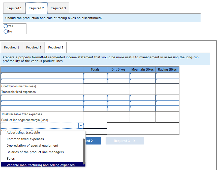 Required 1
Required 2 Required 3
Should the production and sale of racing bikes be discontinued?
OYes
ONO
Required 1 Required 2 Required 3
Prepare a properly formatted segmented income statement that would be more useful to management in assessing the long-run
profitability of the various product lines.
Contribution margin (loss)
Traceable fixed expenses:
Total traceable fixed expenses
Product line segment margin (loss)
Advertising, traceable
Common fixed expenses
Depreciation of special equipment
Salaries of the product line managers
Sales
Variable manufacturing and selling expenses
Totals
red 2
Dirt Bikes Mountain Bikes Racing Bikes
Required 3 >