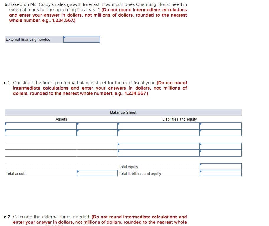 b. Based on Ms. Colby's sales growth forecast, how much does Charming Florist need in
external funds for the upcoming fiscal year? (Do not round intermediate calculations
and enter your answer in dollars, not millions of dollars, rounded to the nearest
whole number, e.g., 1,234,567.)
External financing needed
c-1. Construct the firm's pro forma balance sheet for the next fiscal year. (Do not round
intermediate calculations and enter your answers in dollars, not millions of
dollars, rounded to the nearest whole numbert, e.g., 1,234,567.)
Total assets
Assets
Balance Sheet
Total equity
Total liabilities and equity
Liabilities and equity
c-2. Calculate the external funds needed. (Do not round intermediate calculations and
enter your answer in dollars, not millions of dollars, rounded to the nearest whole