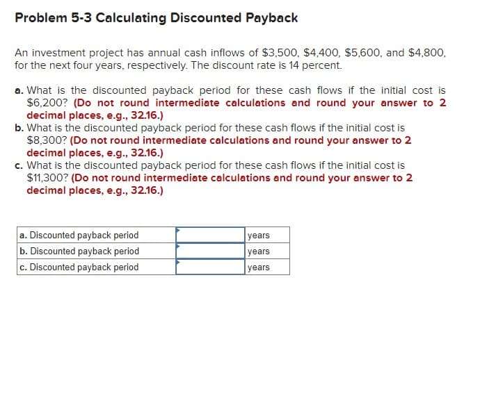 Problem 5-3 Calculating Discounted Payback
An investment project has annual cash inflows of $3,500, $4,400, $5,600, and $4,800,
for the next four years, respectively. The discount rate is 14 percent.
a. What is the discounted payback period for these cash flows if the initial cost is
$6,200? (Do not round intermediate calculations and round your answer to 2
decimal places, e.g., 32.16.)
b. What is the discounted payback period for these cash flows if the initial cost is
$8,300? (Do not round intermediate calculations and round your answer to 2
decimal places, e.g., 32.16.)
c. What is the discounted payback period for these cash flows if the initial cost is
$11,300? (Do not round intermediate calculations and round your answer to 2
decimal places, e.g., 32.16.)
a. Discounted payback period
b. Discounted payback period
c. Discounted payback period
years
years
years