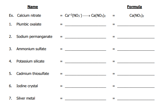 Name
Formula
Ex. Calcium nitrate
= Ca+?(NO3')-
→ Ca(NO3)2
Ca(NO:)2
1. Plumbic oxalate
%3D
2. Sodium permanganate
%3D
3. Ammonium sulfate
%3D
4. Potassium silicate
5. Cadmium thiosulfate
6. Iodine crystal
7. Silver metal
II
II
II
