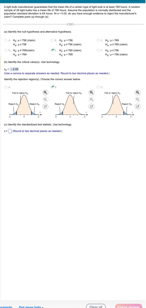 A light bulb manufacturer guarantees that the mean life of a certain type of light bulb is at least 769 hours. A random
sample of 29 light bulbs has a mean life of 756 hours. Assume the population is normally distributed and the
population standard deviation is 64 hours. At a = 0.02, do you have enough evidence to reject the manufacturer's
claim? Complete parts (a) through (e).
(a) Identify the null hypothesis and alternative hypothesis.
OA. Ho: <756 (claim)
Hgi με 756
OD. Ho: #769(claim)
H₂: H=769
Reject Ho
-4
Fail to reject Ho
example
(b) Identify the critical value(s). Use technology.
Zo = -2.05
(Use a comma to separate answers as needed. Round to two decimal places as needed.)
Identify the rejection region(s). Choose the correct answer below.
O A.
ỏ
Reject Ho
OB. Ho: H=756
Q
Ha: #756 (claim)
E. Ho: 2769 (claim)
H₂H<769
Fail to reject Ho
ANA
Reject Ho
Get more help.
B
(c) Identify the standardized test statistic. Use technology.
z = (Round to two decimal places as needed.)
OC. Ho: μ>769
OF. Ho: μ≤ 756
Ha: HS769 (claim)
O C.
Ha: >756 (claim)
Clear all
Fail to reject Ho
Reject Ho-
Check answer