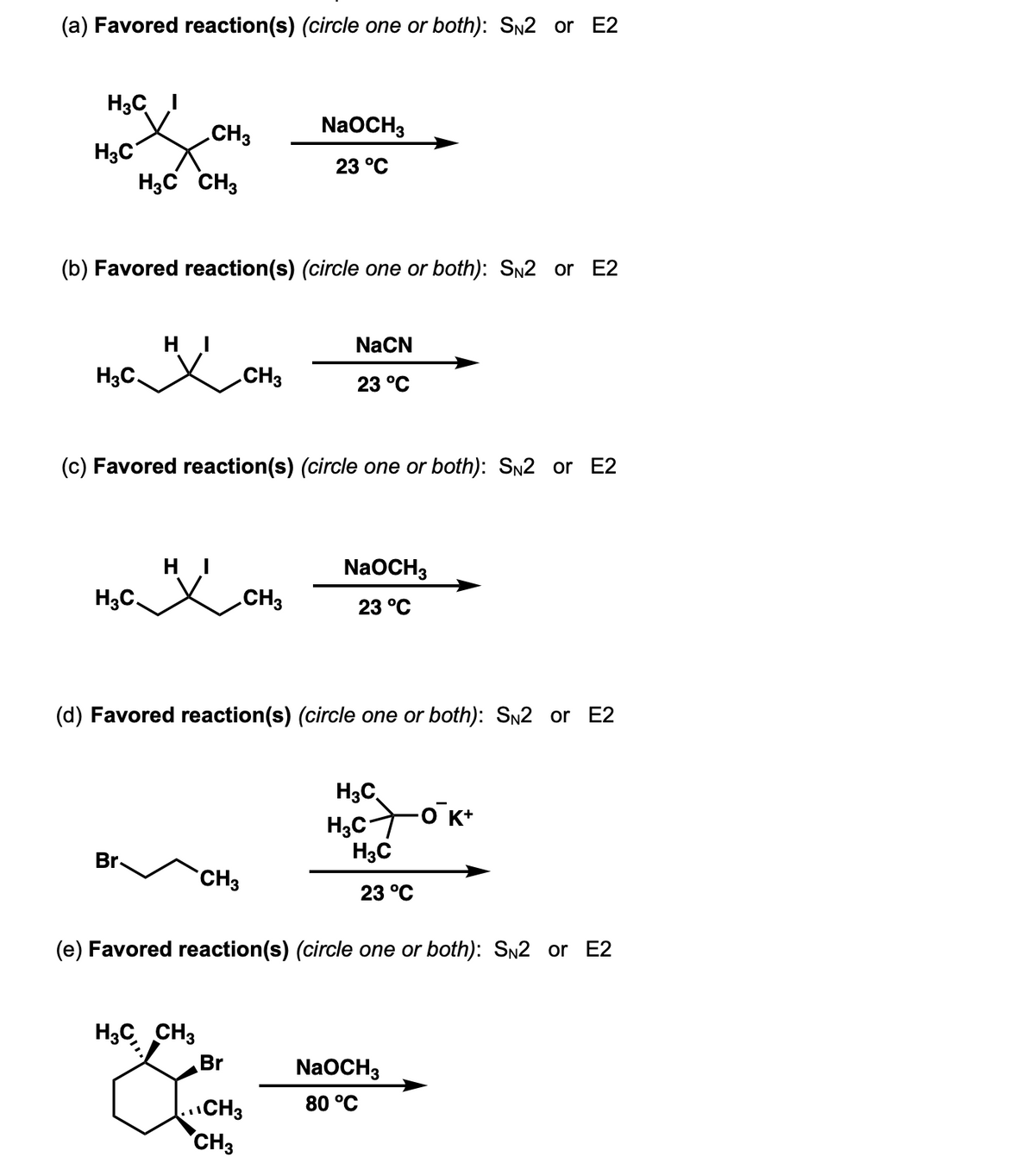 (a) Favored reaction(s) (circle one or both): SN2 or E2
H3C
H3C
H3C CH3
H3C.
(b) Favored reaction(s) (circle one or both): SN2 or E2
H3C.
HI
Br.
CH3
HI
(c) Favored reaction(s) (circle one or both): SN2 or E2
H3C CH3
CH3
CH3
(d) Favored reaction(s) (circle one or both): SN2 or E2
Br
NaOCH3
23 °C
CH3
CH3
CH3
NaCN
23 °C
NaOCH3
23 °C
(e) Favored reaction(s) (circle one or both): SN2 E2
H3C
H₂C+0K+
H3C
23 °C
NaOCH3
80 °C