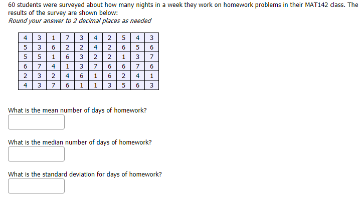 60 students were surveyed about how many nights in a week they work on homework problems in their MAT142 dass. The
results of the survey are shown below:
Round your answer to 2 decimal places as needed
4
173
3
4
2
4
3
3
6
4
6.
1
6
2.
1
3
7
6
7
4
1
3
7
6
6
7
6
2
4
1
2
4
3 76 1 1 3 5 6 3
4
What is the mean number of days of homework?
What is the median number of days of homework?
What is the standard deviation for days of homework?
5.
