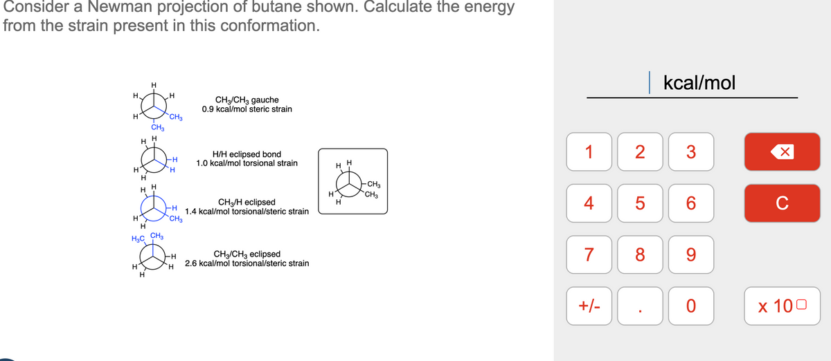 Consider a Newman projection of butane shown. Calculate the energy
from the strain present in this conformation.
H.
H
H
H
H
H
H
H
H
CH3
H
H
H
H3C CH3
H
H
CH3
-H
H
-H
CH3
-H
H
CH3/CH3 gauche
0.9 kcal/mol steric strain
H/H eclipsed bond
1.0 kcal/mol torsional strain
CH3/H eclipsed
1.4 kcal/mol torsional/steric strain
CH3 CH3 eclipsed
2.6 kcal/mol torsional/steric strain
H
H
H
H
CH3
CH3
1
4
7
+/-
2
5
kcal/mol
3
6
8 9
0
X
C
x 100