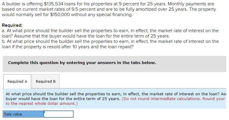 A builder is offering $135,534 loans for his properties at 9 percent for 25 years. Monthly payments are
based on current market rates of 9.5 percent and are to be fully amortized over 25 years. The property
would normally sell for $150,000 without any special financing.
Required:
a. At what price should the builder sell the properties to earn, in effect, the market rate of interest on the
loan? Assume that the buyer would have the loan for the entire term of 25 years.
b. At what price should the builder sell the properties to earn, in effect, the market rate of interest on the
loan if the property is resold after 10 years and the loan repaid?
Complete this question by entering your answers in the tabs below.
Required A
Required B
At what price should the builder sell the properties to earn, in effect, the market rate of interest on the loan? As:
buyer would have the loan for the entire term of 25 years. (Do not round intermediate calculations. Round your
to the nearest whole dollar amount.)
Sale value