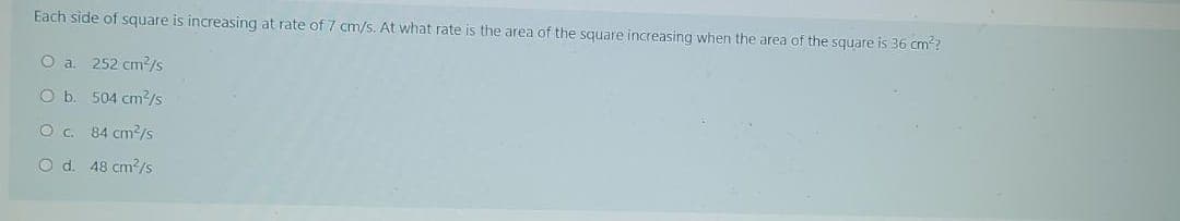 Each side of square is increasing at rate of 7 cm/s. At what rate is the area of the square increasing when the area of the square is 36 cm²?
O a. 252 cm2²/s
O b. 504 cm²/s
O c.
84 cm²/s
O d. 48 cm²/s